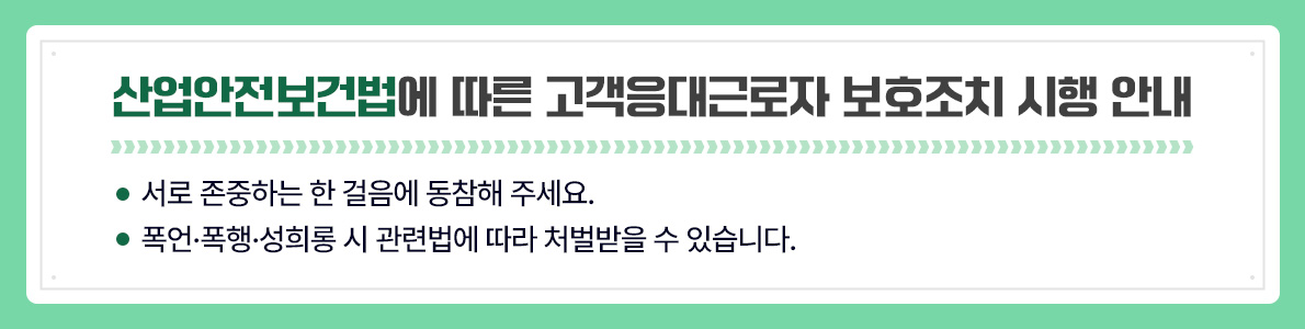 산업안전보건법에 따른 고객응대근로자 보호조치 시행 안내 ● 서로 존중하는 한 걸음에 동참해 주세요. ● 폭언·폭행·성희롱 시 관련법에 따라 처벌받을 수 있습니다.